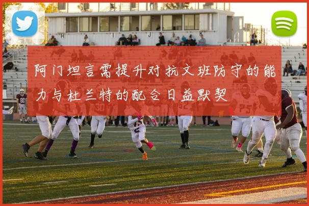 阿门坦言需提升对抗文班防守的能力与杜兰特的配合日益默契