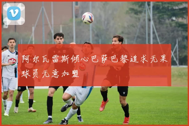 阿尔瓦雷斯倾心巴萨巴黎追求无果球员无意加盟