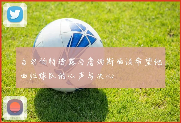 吉尔伯特透露与詹姆斯面谈希望他回归球队的心声与决心