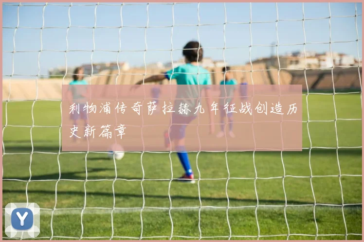 利物浦传奇萨拉赫九年征战创造历史新篇章