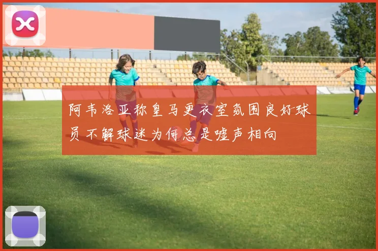 阿韦洛亚称皇马更衣室氛围良好球员不解球迷为何总是嘘声相向