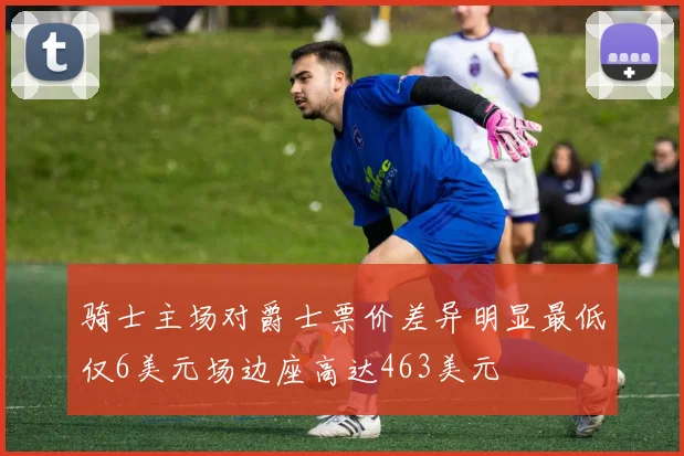 骑士主场对爵士票价差异明显最低仅6美元场边座高达463美元