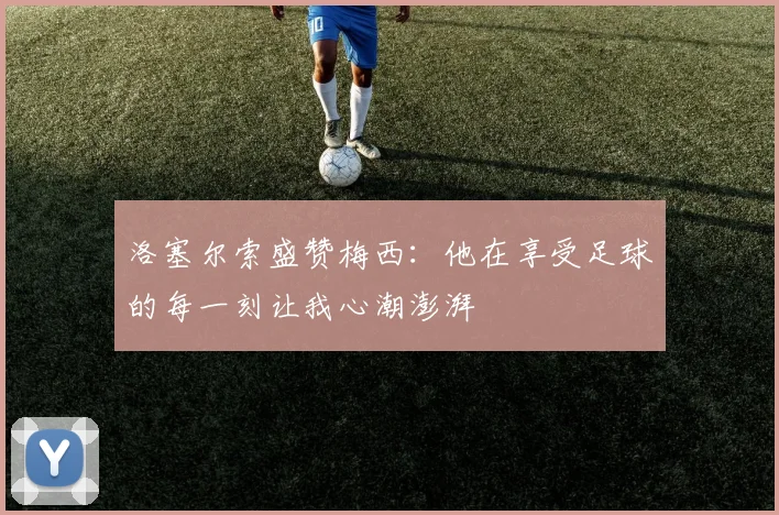 洛塞尔索盛赞梅西：他在享受足球的每一刻让我心潮澎湃