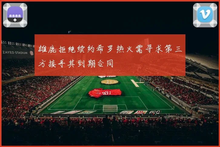 雄鹿拒绝续约希罗热火需寻求第三方接手其到期合同