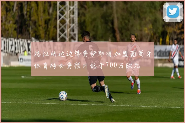 格拉纳达边锋费伊即将加盟葡萄牙体育转会费预计低于700万欧元