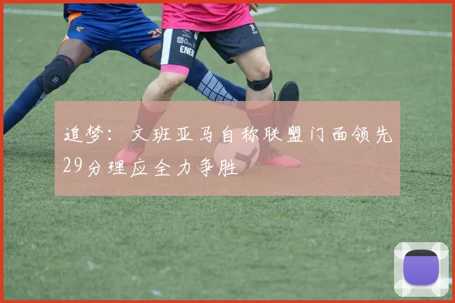 追梦：文班亚马自称联盟门面领先29分理应全力争胜
