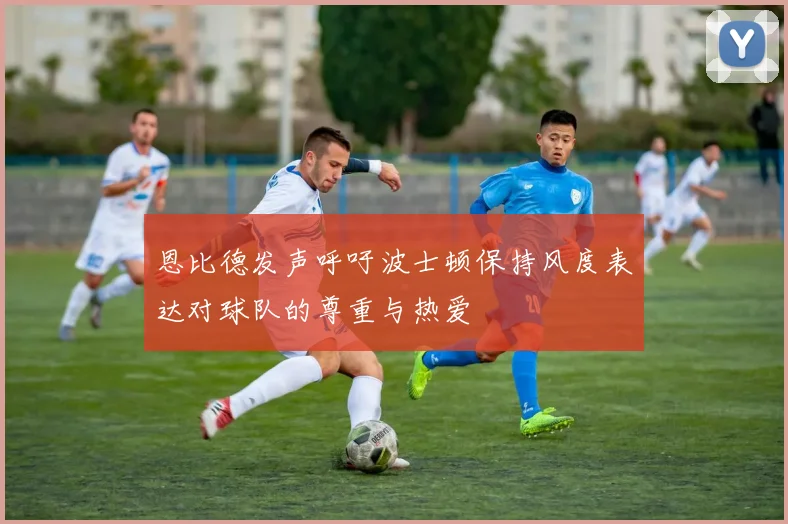 恩比德发声呼吁波士顿保持风度表达对球队的尊重与热爱