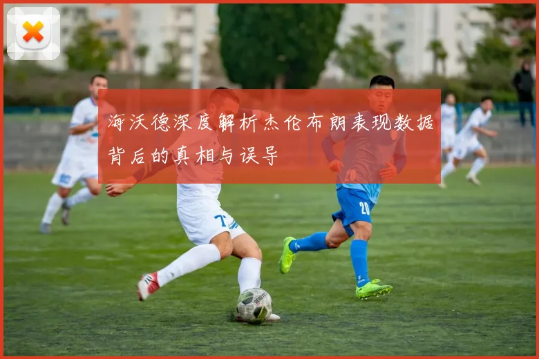 海沃德深度解析杰伦布朗表现数据背后的真相与误导