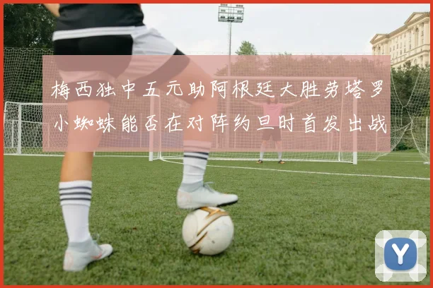 梅西独中五元助阿根廷大胜劳塔罗小蜘蛛能否在对阵约旦时首发出战