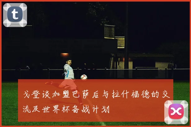 戈登谈加盟巴萨后与拉什福德的交流及世界杯备战计划