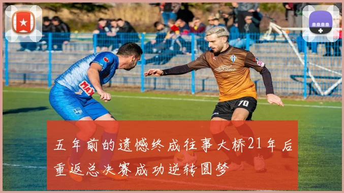 五年前的遗憾终成往事大桥21年后重返总决赛成功逆转圆梦