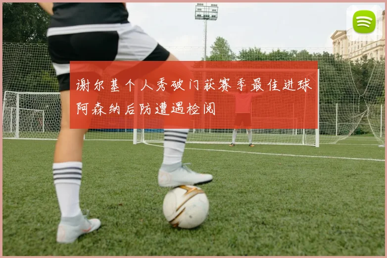 谢尔基个人秀破门获赛季最佳进球阿森纳后防遭遇检阅