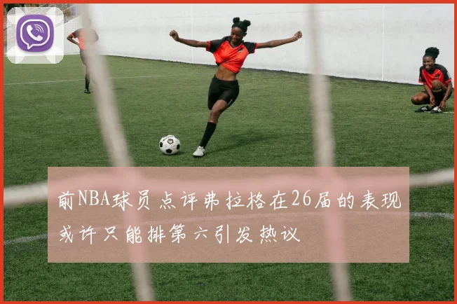 前NBA球员点评弗拉格在26届的表现或许只能排第六引发热议