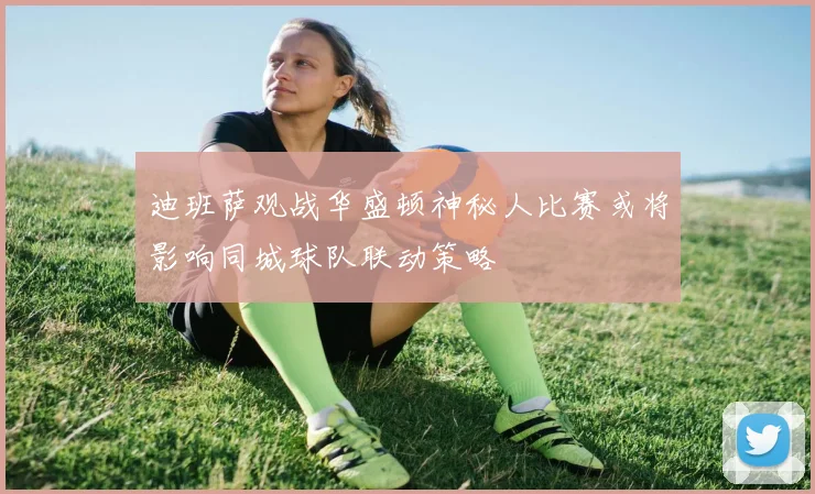迪班萨观战华盛顿神秘人比赛或将影响同城球队联动策略