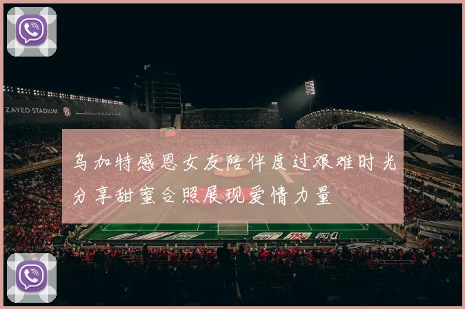 乌加特感恩女友陪伴度过艰难时光分享甜蜜合照展现爱情力量