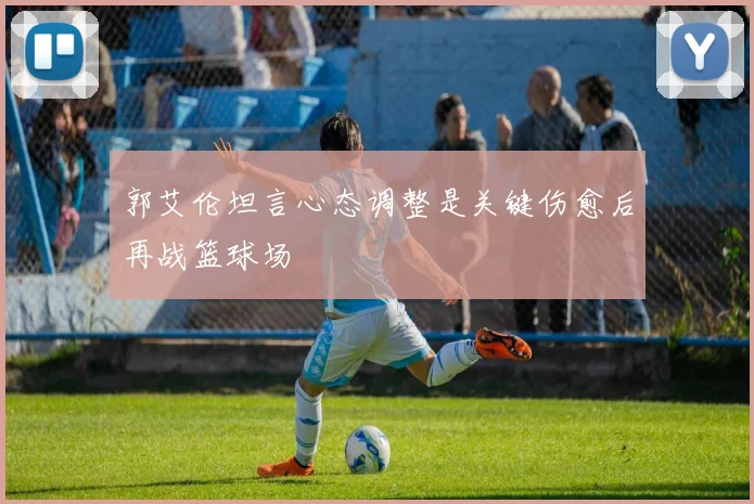 郭艾伦坦言心态调整是关键伤愈后再战篮球场