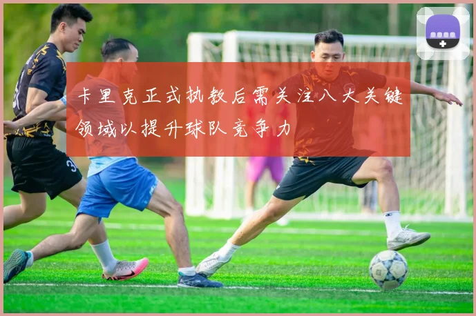 卡里克正式执教后需关注八大关键领域以提升球队竞争力