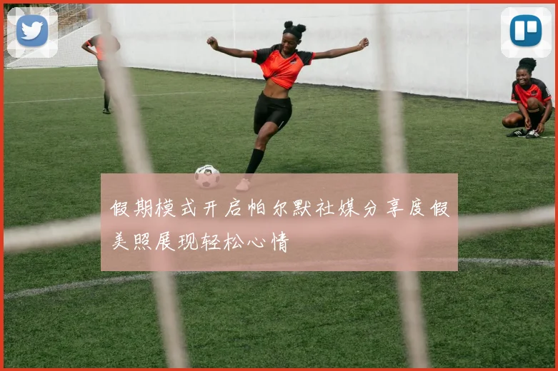 假期模式开启帕尔默社媒分享度假美照展现轻松心情
