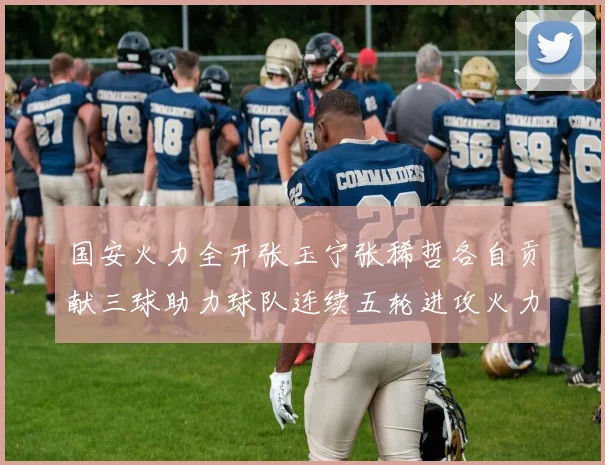 国安火力全开张玉宁张稀哲各自贡献三球助力球队连续五轮进攻火力猛增