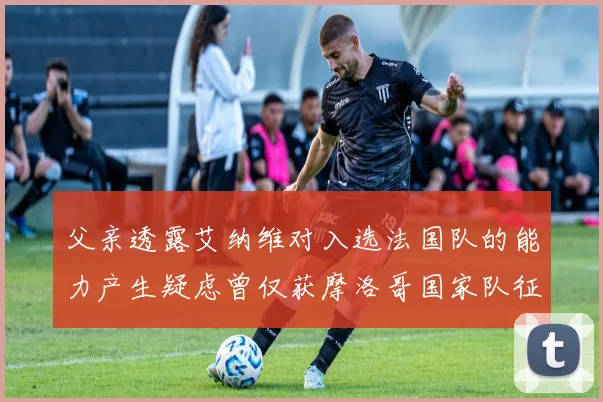 父亲透露艾纳维对入选法国队的能力产生疑虑曾仅获摩洛哥国家队征召