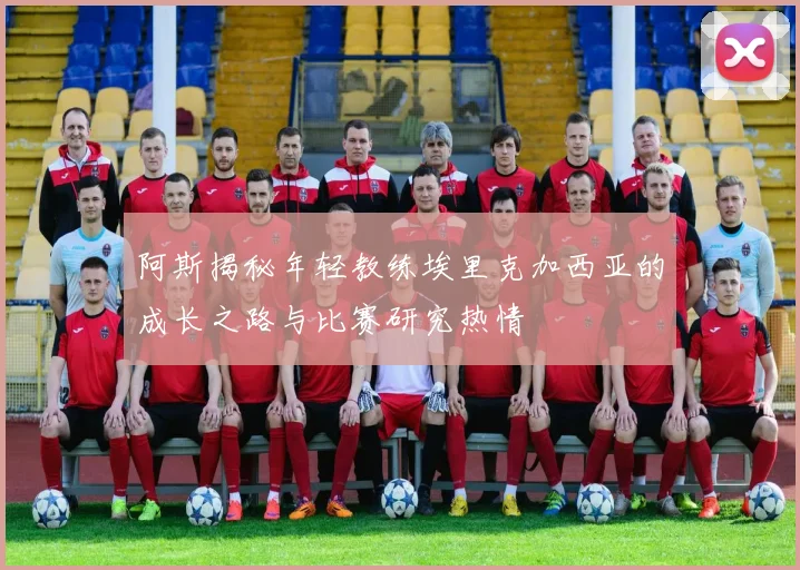 阿斯揭秘年轻教练埃里克加西亚的成长之路与比赛研究热情
