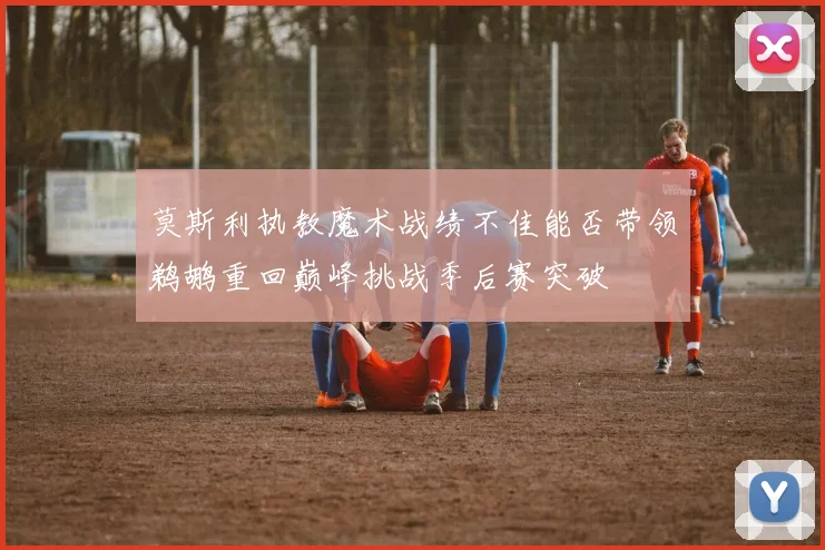 莫斯利执教魔术战绩不佳能否带领鹈鹕重回巅峰挑战季后赛突破