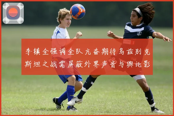 李镇全强调全队亢奋期待乌兹别克斯坦之战需屏蔽外界声音与舆论影响