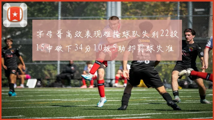 字母哥高效表现难掩球队失利22投15中砍下34分10板5助却罚球失准