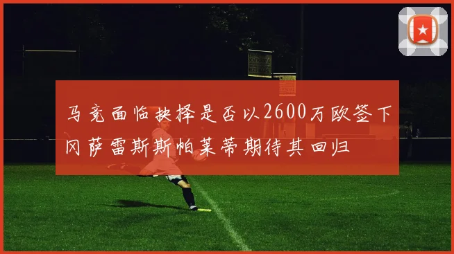 马竞面临抉择是否以2600万欧签下冈萨雷斯斯帕莱蒂期待其回归
